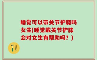 睡觉可以带关节护膝吗女生(睡觉戴关节护膝会对女生有帮助吗？)