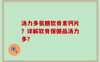 汤力多氨糖软骨素钙片？详解软骨保健品汤力多？