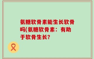 氨糖软骨素能生长软骨吗(氨糖软骨素：有助于软骨生长？