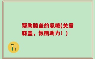 帮助膝盖的氨糖(关爱膝盖，氨糖助力！)