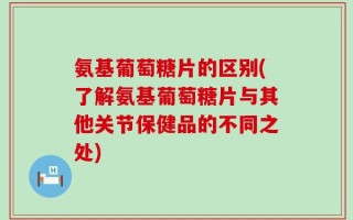 氨基葡萄糖片的区别(了解氨基葡萄糖片与其他关节保健品的不同之处)