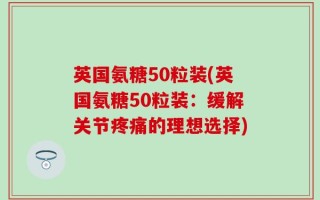 英国氨糖50粒装(英国氨糖50粒装：缓解关节疼痛的理想选择)