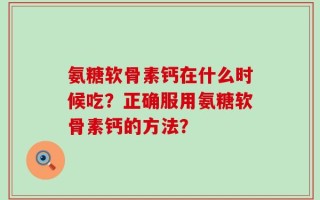 氨糖软骨素钙在什么时候吃？正确服用氨糖软骨素钙的方法？