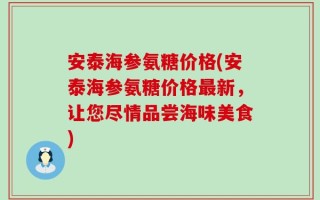 安泰海参氨糖价格(安泰海参氨糖价格最新，让您尽情品尝海味美食)