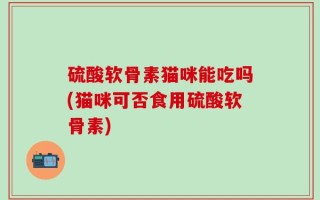 硫酸软骨素猫咪能吃吗(猫咪可否食用硫酸软骨素)