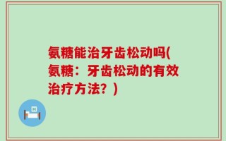 氨糖能治牙齿松动吗(氨糖：牙齿松动的有效治疗方法？)