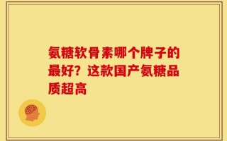 氨糖软骨素哪个牌子的最好？这款国产氨糖品质超高