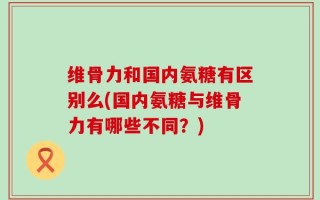 维骨力和国内氨糖有区别么(国内氨糖与维骨力有哪些不同？)