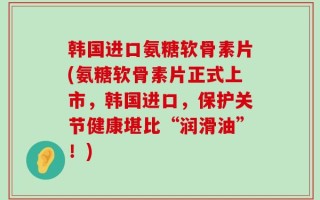 韩国进口氨糖软骨素片(氨糖软骨素片正式上市，韩国进口，保护关节健康堪比“润滑油”！)