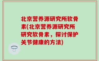 北京营养源研究所软骨素(北京营养源研究所研究软骨素，探讨保护关节健康的方法)