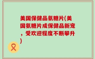 美国保健品氨糖片(美国氨糖片成保健品新宠，受欢迎程度不断攀升)