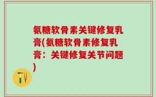 氨糖软骨素关键修复乳膏(氨糖软骨素修复乳膏：关键修复关节问题)