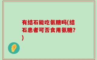 有结石能吃氨糖吗(结石患者可否食用氨糖？)