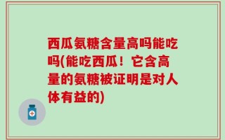 西瓜氨糖含量高吗能吃吗(能吃西瓜！它含高量的氨糖被证明是对人体有益的)