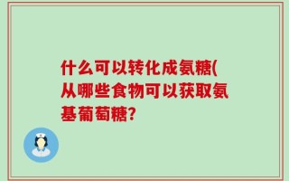 什么可以转化成氨糖(从哪些食物可以获取氨基葡萄糖？