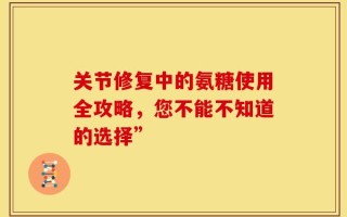 关节修复中的氨糖使用全攻略，您不能不知道的选择”
