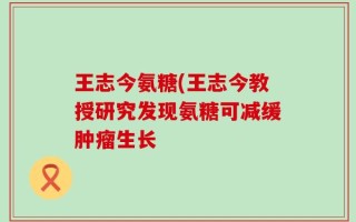 王志今氨糖(王志今教授研究发现氨糖可减缓肿瘤生长