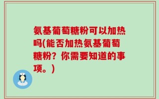 氨基葡萄糖粉可以加热吗(能否加热氨基葡萄糖粉？你需要知道的事项。)