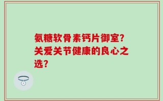 氨糖软骨素钙片御室？关爱关节健康的良心之选？