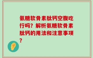 氨糖软骨素肽钙空腹吃行吗？解析氨糖软骨素肽钙的用法和注意事项？