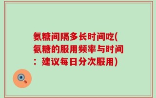 氨糖间隔多长时间吃(氨糖的服用频率与时间：建议每日分次服用)
