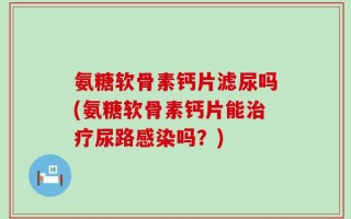 氨糖软骨素钙片滤尿吗(氨糖软骨素钙片能治疗尿路感染吗？)