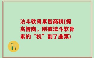 法斗软骨素智商税(提高智商，别被法斗软骨素的“税”割了韭菜)