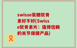 swisse氨糖软骨素好不好(Swisse软骨素片：值得信赖的关节保健产品)
