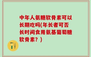 中年人氨糖软骨素可以长期吃吗(年长者可否长时间食用氨基葡萄糖软骨素？)