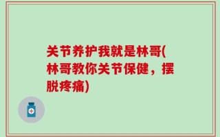 关节养护我就是林哥(林哥教你关节保健，摆脱疼痛)