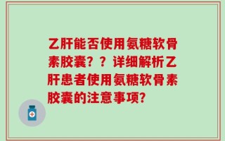 乙肝能否使用氨糖软骨素胶囊？？详细解析乙肝患者使用氨糖软骨素胶囊的注意事项？