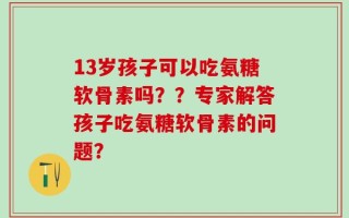 13岁孩子可以吃氨糖软骨素吗？？专家解答孩子吃氨糖软骨素的问题？