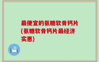 最便宜的氨糖软骨钙片(氨糖软骨钙片最经济实惠)