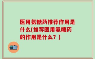 医用氨糖药推荐作用是什么(推荐医用氨糖药的作用是什么？)