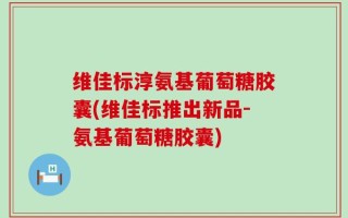 维佳标淳氨基葡萄糖胶囊(维佳标推出新品-氨基葡萄糖胶囊)