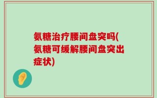 氨糖治疗腰间盘突吗(氨糖可缓解腰间盘突出症状)