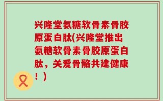 兴隆堂氨糖软骨素骨胶原蛋白肽(兴隆堂推出氨糖软骨素骨胶原蛋白肽，关爱骨骼共建健康！)
