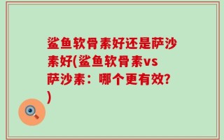 鲨鱼软骨素好还是萨沙素好(鲨鱼软骨素vs萨沙素：哪个更有效？)