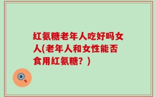 红氨糖老年人吃好吗女人(老年人和女性能否食用红氨糖？)
