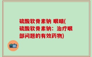 硫酸软骨素钠 眼睛(硫酸软骨素钠：治疗眼部问题的有效药物)