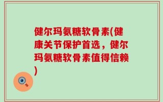 健尔玛氨糖软骨素(健康关节保护首选，健尔玛氨糖软骨素值得信赖)