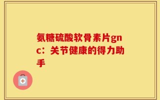 氨糖硫酸软骨素片gnc：关节健康的得力助手
