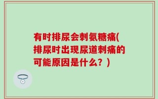 有时排尿会刺氨糖痛(排尿时出现尿道刺痛的可能原因是什么？)
