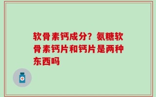 软骨素钙成分？氨糖软骨素钙片和钙片是两种东西吗