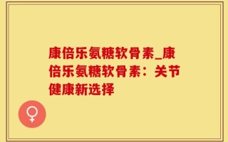 康倍乐氨糖软骨素_康倍乐氨糖软骨素：关节健康新选择