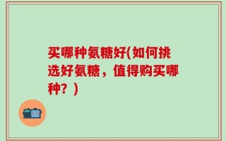 买哪种氨糖好(如何挑选好氨糖，值得购买哪种？)