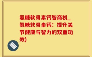 氨糖软骨素钙智商税_氨糖软骨素钙：提升关节健康与智力的双重功效)