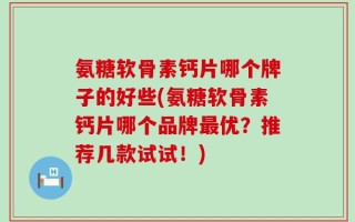 氨糖软骨素钙片哪个牌子的好些(氨糖软骨素钙片哪个品牌最优？推荐几款试试！)