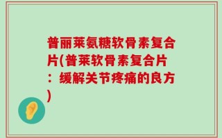 普丽莱氨糖软骨素复合片(普莱软骨素复合片：缓解关节疼痛的良方)