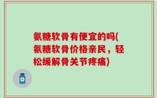 氨糖软骨有便宜的吗(氨糖软骨价格亲民，轻松缓解骨关节疼痛)